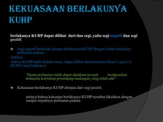 Kekuasaan Berlakunya
KUHP
berlakunya KUHP dapat dilihat dari dua segi, yaitu segi negatif dan segi
positif.
Segi negatif berkaitan dengan berlakunya KUHP dengan waktu terjadinya
perbuatan pidana.
Artinya,
bahwa KUHP tidak berlaku surut. dapat dilihat dari ketentuan Pasal 1 ayat (1)
KUHP yang berbunyi :


"Suatu perbuatan tidak dapat dipidana kecuali
berdasarkan
kekuatan ketentuan perundang-undangan yang telah ada"


Kekuasaan berlakunya KUHP ditinjau dari segi positif,

artinya bahwa kekuatan berlakunya KUHP tersebut dikaitkan dengan
tempat terjadinya perbuatan pidana.

 