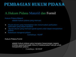 PEMBAGIAN HUKUM PIDANA
A.Hukum Pidana Materiil dan Formil
Hukum Pidana Materiil
adalah hukum pidana yang memuat :





Aturan-aturan yang menetapkan dan merumuskan perbuatanperbuatan yang dapat dipidana
Aturan-aturan yang memuat syarat-syarat untuk dapat menjatuhkan
pidana
Ketentuan mengenai pidana
Contohnya : KUHP

Hukum Pidana Formil
adalah hukum pidana yang mengatur kewenangan negara
(melalui aparat penegak hukum) melaksanakan haknya untuk
menjatuhkan pidana.

•

Contohnya : KUHAP

 