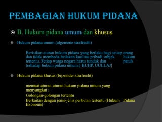 PEMBAGIAN HUKUM PIDANA


B. Hukum pidana umum dan khusus



Hukum pidana umum (algemene strafrecht)
Berisikan aturan hukum pidana yang berlaku bagi setiap orang
dan tidak membeda-bedakan kualitas pribadi subjek
hukum
tertentu. Setiap warga negara harus tunduk dan
patuh
terhadap hukum pidana umum.( KUHP, UULLAJ)



Hukum pidana khusus (bijzonder strafrecht)
memuat aturan-aturan hukum pidana umum yang
menyangkut :
Golongan-golongan tertentu
Berkaitan dengan jenis-jenis perbutan tertentu (Hukum Pidana
Ekonomi)

 
