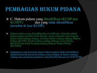 PEMBAGIAN HUKUM PIDANA


C. Hukum pidana yang dikodifikasi (KUHP dan
KUHPT)
dan yang tidak dikodifikasi
(tersebar di luar KUHP)



Hukum pidana yang dikodifikasikan (codificatie, belanda) adalah
hukum pidana tersebut telah disusun secara sistematis dan lengkap
dalam kitab undang-undang, misalnya Kitab undang-undang Hukum
Pidana (KUHP), Kitab Undang-undang Hukum Acara Pidana
(KUHAP dan Kitab Undang-undang Hukum Pidana Militer
(KUHPM).



Sedangkan yang termasuk dalam hukum pidana tidak terkodifikasi
adalah peraturan-peraturan pidana yang terdapat di dalam undangundang atau peraturan-peraturan yang bersifat khusus(van HATTUM)

 