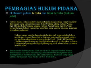 PEMBAGIAN HUKUM PIDANA


D.Hukum pidana tertulis dan tidak tertulis (hukum
adat)



Hukum pidana tertulis adalah hukum pidana undang-undang, yang bersumber
dari hukum yang terkodifikasi yaitu Kitab Undang-udang Hukum Pidana
(KUHP) dan Kitab Undang-undang Hukum Acara Pidana (KUHAP) dan
bersumber dari hukum yang diluar kodifikasi yang tersebar disemua peraturan
perundang-undangan.
Hukum pidana yang berlaku dan dijalankan oleh negara adalah hukum
tertulis saja, karena dalam hal berlakunya hukum pidana tunduk pada a
sas legalitas sebagaimana tertuang dalam Pasal 1 (1) KUHP berbunyi
“tiada suatu perbuatan yang dapat dipidana kecuali berdasarkan kekuatan
ketentuan perundang-undangan pidana yang telah ada sebelum perbuatan
itu dilakukan”.



Sementara itu hukum pidana tidak tertulis tidak dapat dijalankan.Namun
demikian ada satu dasar hukum yang dapat memberi kemungkinan untuk
memberlakukan hukum pidana adat (tidak tertulis) dalam arti yang sangat
terbatas berdasarkan Pasal 5 (3b) UU No. 1/Drt/1951.

 
