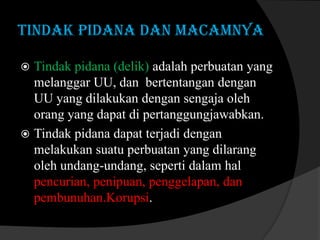 TINDAK PIDANA DAN MACAMNYA
Tindak pidana (delik) adalah perbuatan yang
melanggar UU, dan bertentangan dengan
UU yang dilakukan dengan sengaja oleh
orang yang dapat di pertanggungjawabkan.
 Tindak pidana dapat terjadi dengan
melakukan suatu perbuatan yang dilarang
oleh undang-undang, seperti dalam hal
pencurian, penipuan, penggelapan, dan
pembunuhan.Korupsi.


 