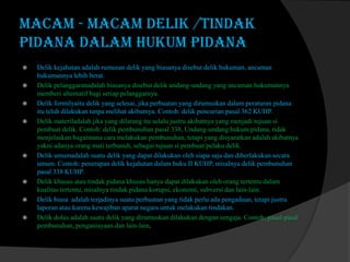 macam - macam Delik /tindak
pidana dalam Hukum Pidana











Delik kejahatan adalah rumusan delik yang biasanya disebut delik hukuman, ancaman
hukumannya lebih berat.
Delik pelanggaranadalah biasanya disebut delik undang-undang yang ancaman hukumannya
memberi alternatif bagi setiap pelanggarnya.
Delik formilyaitu delik yang selesai, jika perbuatan yang dirumuskan dalam peraturan pidana
itu telah dilakukan tanpa melihat akibatnya. Contoh: delik pencurian pasal 362 KUHP.
Delik materiladalah jika yang dilarang itu selalu justru akibatnya yang menjadi tujuan si
pembuat delik. Contoh: delik pembunuhan pasal 338, Undang-undang hukum pidana, tidak
menjelaskan bagaimana cara melakukan pembunuhan, tetapi yang disyaratkan adalah akibatnya
yakni adanya orang mati terbunuh, sebagai tujuan si pembuat/pelaku delik.
Delik umumadalah suatu delik yang dapat dilakukan oleh siapa saja dan diberlakukan secara
umum. Contoh: penerapan delik kejahatan dalam buku II KUHP, misalnya delik pembunuhan
pasal 338 KUHP.
Delik khusus atau tindak pidana khusus hanya dapat dilakukan oleh orang tertentu dalam
kualitas tertentu, misalnya tindak pidana korupsi, ekonomi, subversi dan lain-lain.
Delik biasa adalah terjadinya suatu perbuatan yang tidak perlu ada pengaduan, tetapi justru
laporan atau karena kewajiban aparat negara untuk melakukan tindakan.
Delik dolus adalah suatu delik yang dirumuskan dilakukan dengan sengaja. Contoh: pasal-pasal
pembunuhan, penganiayaan dan lain-lain.

 