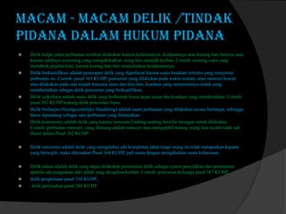 macam - macam Delik /tindak
pidana dalam Hukum Pidana









Delik kulpa yakni perbuatan tersebut dilakukan karena kelalaiannya, kealpaannya atau kurang hati-hatinya atau
karena salahnya seseorang yang mengakibatkan orang lain menjadi korban. Contoh: seorang sopir yang
menabrak pejalan kaki, karena kurang hati-hati menjalankan kendaraannya.
Delik berkualifikasi adalah penerapan delik yang diperberat karena suatu keadaan tertentu yang menyertai
perbuatan itu. Contoh: pasal 363 KUHP, pencurian yang dilakukan pada waktu malam, atau mencuri hewan
atau dilakukan pada saat terjadi bencana alam dan lain-lain, keadaan yang menyertainya itulah yang
memberiatkan sebagai delik pencurian yang berkualifikasi.
Delik sederhana adalah suatu delik yang berbentuk biasa tanpa unsur dan keadaan yang memberatkan. Contoh:
pasal 362 KUHP tentang delik pencurian biasa.
Delik berlanjut (Voortgezettelijke Handeling) adalah suatu perbuatan yang dilakukan secara berlanjut, sehingga
harus dipandang sebagai satu perbuatan yang dilanjutkan.
Delik komisionis adalah delik yang karena rumusan Undang-undang bersifat larangan untuk dilakukan.
Contoh: perbuatan mencuri, yang dilarang adalah mencuri atau mengambil barang orang lain secara tidak sah
diatur dalam Pasal 362 KUHP.



Delik omisionis adalah delik yang mengetahui ada komplotan jahat tetapi orang itu tidak melaporkan kepada
yang berwajib, maka dikenakan Pasal 164 KUHP, jadi sama dengan mengabaikan suatu keharusan.



Delik aduan adalah delik yang dapat dilakukan penuntutan delik sebagai syarat penyidikan dan penuntutan
apabila ada pengaduan dari pihak yang dirugikan/korban. Contoh: pencurian keluarga pasal 367 KUHP,
delik penghinaan pasal 310 KUHP,
delik perzinahan pasal 284 KUHP.




 
