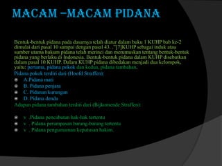 MACAM –MACAM PIDANA
Bentuk-bentuk pidana pada dasarnya telah diatur dalam buku 1 KUHP bab ke-2
dimulai dari pasal 10 sampai dengan pasal 43. .”[7]KUHP sebagai induk atau
sumber utama hukum pidana telah merinci dan merumuskan tentang bentuk-bentuk
pidana yang berlaku di Indonesia. Bentuk-bentuk pidana dalam KUHP disebutkan
dalam pasal 10 KUHP. Dalam KUHP pidana dibedakan menjadi dua kelompok,
yaitu: pertama, pidana pokok dan kedua, pidana tambahan.
Pidana pokok terdiri dari (Hoofd Straffen):
 A.Pidana mati
 B. Pidana penjara
 C. Pidanan kurungan
 D. Pidana denda
Adapun pidana tambahan terdiri dari (Bijkomende Straffen):




v .Pidana pencabutan hak-hak tertentu
v . Pidana perampasan barang-barang tertentu
v . Pidana pengumuman keputusan hakim.

 