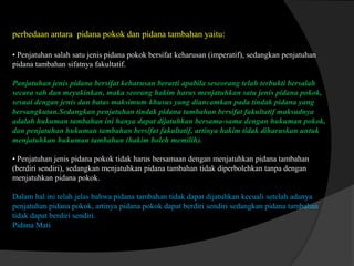 perbedaan antara pidana pokok dan pidana tambahan yaitu:
• Penjatuhan salah satu jenis pidana pokok bersifat keharusan (imperatif), sedangkan penjatuhan
pidana tambahan sifatnya fakultatif.
Panjatuhan jenis pidana bersifat keharusan berarti apabila seseorang telah terbukti bersalah
secara sah dan meyakinkan, maka seorang hakim harus menjatuhkan satu jenis pidana pokok,
sesuai dengan jenis dan batas maksimum khusus yang diancamkan pada tindak pidana yang
bersangkutan.Sedangkan penjatuhan tindak pidana tambahan bersifat fakultatif maksudnya
adalah hukuman tambahan ini hanya dapat dijatuhkan bersama-sama dengan hukuman pokok,
dan penjatuhan hukuman tambahan bersifat fakultatif, artinya hakim tidak diharuskan untuk
menjatuhkan hukuman tambahan (hakim boleh memilih).
• Penjatuhan jenis pidana pokok tidak harus bersamaan dengan menjatuhkan pidana tambahan
(berdiri sendiri), sedangkan menjatuhkan pidana tambahan tidak diperbolehkan tanpa dengan
menjatuhkan pidana pokok.
Dalam hal ini telah jelas bahwa pidana tambahan tidak dapat dijatuhkan kecuali setelah adanya
penjatuhan pidana pokok, artinya pidana pokok dapat berdiri sendiri sedangkan pidana tambahan
tidak dapat berdiri sendiri.
Pidana Mati

 