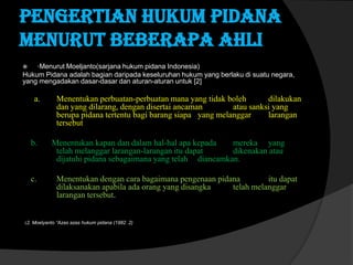 Pengertian hukum pidana
menurut beberapa ahli
·Menurut Moeljanto(sarjana hukum pidana Indonesia)
Hukum Pidana adalah bagian daripada keseluruhan hukum yang berlaku di suatu negara,
yang mengadakan dasar-dasar dan aturan-aturan untuk [2]


a.

b.

c.

Menentukan perbuatan-perbuatan mana yang tidak boleh
dilakukan
dan yang dilarang, dengan disertai ancaman
atau sanksi yang
berupa pidana tertentu bagi barang siapa yang melanggar
larangan
tersebut
Menentukan kapan dan dalam hal-hal apa kepada
mereka yang
telah melanggar larangan-larangan itu dapat
dikenakan atau
dijatuhi pidana sebagaimana yang telah diancamkan.
Menentukan dengan cara bagaimana pengenaan pidana
itu dapat
dilaksanakan apabila ada orang yang disangka
telah melanggar
larangan tersebut.

(2. Moelyanto “Azas azas hukum pidana (1982 .2)

 