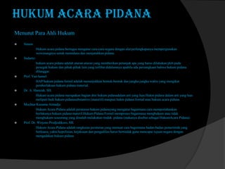 HUKUM ACARA PIDANA
Menurut Para Ahli Hukum


Simon
Hukum acara pidana bertugas mengatur cara-cara negara dengan alat perlengkapanya mempergunakan
wewenangnya untuk memidana dan menjatuhkan pidana.











Sudarto:
hukum acara pidana adalah aturan-aturan yang memberikan petunjuk apa yang harus dilakukan pleh pada
penegak hukum dan pihak-pihak lain yang terlibat didalamnya apabila ada persangkaan bahwa hukum pidana
dilanggar.
Prof. Van hamel.
HAP/hukum pidana formil adalah menunjukkan bentuk-bentuk dan jangka-jangka waktu yang mengikat
pemberlakuan hukum pidana material.
Dr. A. Hamzah. SH.
Hukum acara pidana merupakan bagian drai hukum pidanadalam arti yang luas.Hukm pidana dalam arti yang luas
meliputi baik hukum pidanasubstantive (materiil) maupun hukm pidana formal atau hukum acara pidana.
Mochtar Kusuma Atmadja
Hukum Acara Pidana adalah peraturan hukum pidanayang mengatur bagaimana cara mempertahankan
berlakunya hukum pidana materil.Hukum Pidana Formil memproses bagaimana menghukum atau tidak
menghukum seseorang yang dituduh melakukan tindak pidana (makanya disebut sebagai HukumAcara Pidana)
Prof. Dr. Wirjono Prodjodikoro, SH.
Hukum Acara Pidana adalah rangkaian peraturan yang memuat cara bagaimana badan-badan pemerintah yang
berkuasa, yakni kepolisian, kejaksaan dan pengadilan harus bertindak guna mencapai tujuan negara dengan
mengadakan hukum pidana

 