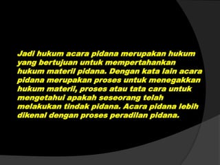 Jadi hukum acara pidana merupakan hukum
yang bertujuan untuk mempertahankan
hukum materil pidana. Dengan kata lain acara
pidana merupakan proses untuk menegakkan
hukum materil, proses atau tata cara untuk
mengetahui apakah seseorang telah
melakukan tindak pidana. Acara pidana lebih
dikenal dengan proses peradilan pidana.

 