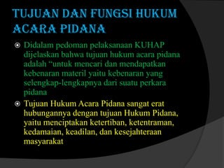 TUJUAN DAN FUNGSI HUKUM
ACARA PIDANA
Didalam pedoman pelaksanaan KUHAP
dijelaskan bahwa tujuan hukum acara pidana
adalah “untuk mencari dan mendapatkan
kebenaran materil yaitu kebenaran yang
selengkap-lengkapnya dari suatu perkara
pidana
 Tujuan Hukum Acara Pidana sangat erat
hubungannya dengan tujuan Hukum Pidana,
yaitu menciptakan ketertiban, ketentraman,
kedamaian, keadilan, dan kesejahteraan
masyarakat


 