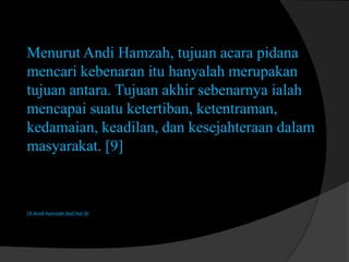 Menurut Andi Hamzah, tujuan acara pidana
mencari kebenaran itu hanyalah merupakan
tujuan antara. Tujuan akhir sebenarnya ialah
mencapai suatu ketertiban, ketentraman,
kedamaian, keadilan, dan kesejahteraan dalam
masyarakat. [9]

(9.Andi hamzah,ibid,hal 9)

 