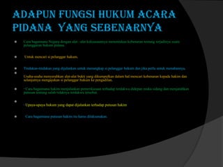 Adapun Fungsi Hukum Acara
Pidana yang sebenarnya






Cara bagaimana Negara dengan alat –alat kekuasaannya menentukan kebenaran tentang terjadinya suatu
pelanggaran hukum pidana.

Untuk mencari si pelanggar hukum.
Tindakan-tindakan yang dijalankan untuk menangkap si pelanggar hukum dan jika perlu untuk menahannya.



Usaha-usaha menyerahkan alat-alat bukti yang dikumpulkan dalam hal mencari kebenaran kepada hakim dan
selanjutnya mengajukan si pelanggar hukum ke pengadilan.


· Cara bagaimana hakim menjalankan pemerikasaan terhadap terdakwa didepan muka sidang dan menjatuhkan
putusan tentang salah tidaknya terdakwa tersebut.



· Upaya-upaya hukum yang dapat dijalankan terhadap putusan hakim


Cara bagaimana putusan hakim itu harus dilaksanakan.

 