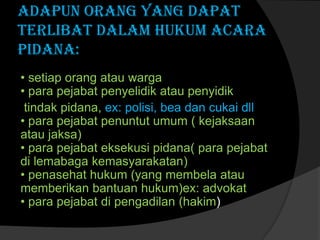 Adapun Orang yang dapat
terlibat dalam hukum acara
pidana:
• setiap orang atau warga
• para pejabat penyelidik atau penyidik
tindak pidana, ex: polisi, bea dan cukai dll
• para pejabat penuntut umum ( kejaksaan
atau jaksa)
• para pejabat eksekusi pidana( para pejabat
di lemabaga kemasyarakatan)
• penasehat hukum (yang membela atau
memberikan bantuan hukum)ex: advokat
• para pejabat di pengadilan (hakim)

 
