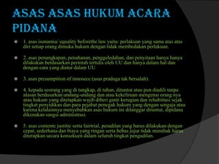 ASAS ASAS HUKUM ACARA
PIDANA


1. asas isonamia/ equality beforethe law yaitu: perlakuan yang sama atas atas
diri setiap orang dimuka hukum dengan tidak membedakan perlakuan.



2. asas penangkapan, penahanan, penggeledahan, dan penyitaan hanya hanya
dilakukan berdasarkan perintah tertulis oleh UU dan hanya dalam hal dan
dengan cara yang diatur dalam UU



3. asas presumpition of innosece (asas praduga tak bersalah).



4. kepada seorang yang di tangkap, di tahan, dituntut atau pun diadili tanpa
alasan berdasarkan undang-undang dan atau kekeliruan mengenai orang nya
atau hukum yang ditetapkan wajib diberi ganti kerugian dan rehabiitasi sejak
tingkat penyidikan dan para pejabat penegak hukum yang dengan sengaja atau
karena kelalainnya menyebabkan asas hukum ini dilanggar dituntut, dipidana
dikenakan sangsi administrasi.



5. asas contente justitie serta fairtrial, peradilan yang harus dilakukan dengan
cepat, sederhana dan biaya yang ringan serta bebas jujur tidak mimihak harus
diterapkan secara konsekuen dalam seluruh tingkat pengadilan.

 
