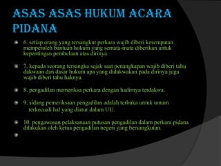 ASAS ASAS HUKUM ACARA
PIDANA


6. setiap orang yang tersangkut perkara wajib diberi kesempatan
memperoleh bantuan hokum yang semata-mata diberikan untuk
kepentingan pembelaan atas dirinya.



7. kepada seorang tersangka sejak saat penangkapan wajib diberi tahu
dakwaan dan dasar hukum apa yang didakwakan pada dirinya juga
wajib diberi tahu haknya.



8. pengadilan memeriksa perkara dengan hadirnya terdakwa.



9. sidang pemeriksaan pengadilan adalah terbuka untuk umum
terkecuali hal yang diatur dalam UU.



10. pengawasan pelaksanaan putusan pengadilan dalam perkara pidana
dilakukan oleh ketua pengadilan negeri yang bersangkutan.



 