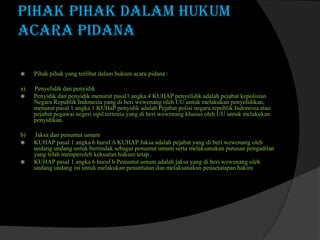 PIHAK PIHAK DALAM HUKUM
ACARA PIDANA


Pihak pihak yang terlibat dalam hukum acara pidana :

a)

Penyelidik dan penyidik
Penyidik dan penyidik menurut pasal1 angka 4 KUHAP penyelidik adalah pejabat kepolisian
Negara Republik Indonesia yang di beri wewenang oleh UU untuk melakukan penyelidikan,
menurut pasal 1 angka 1 KUHaP penyidik adalah Pejabat polisi negara republik Indonesia atau
pejabat pegawai negeri sipil tertentu yang di beri wewenang khusus oleh UU untuk melakukan
penyidikan.



b)




Jaksa dan penuntut umum
KUHAP pasal 1 angka 6 huruf A KUHAP Jaksa adalah pejabat yang di beri wewenang oleh
undang undang untuk bertindak sebagai penuntut umum serta melaksanakan putusan pengadilan
yang telah memperoleh kekuatan hukum tetap .
KUHAP pasal 1 angka 6 huruf b Penuntut umum adalah jaksa yang di beri wewenang oleh
undang undang ini untuk melakukan penuntutan dan melaksanakan penaetatapan hakim

 