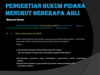 Pengertian hukum pidana
menurut beberapa ahli
Menurut Simons
Hukum pidana di bagi menjadi hukum pidana objektif atau strafrecht in
zin dan hukum pidana dalam arti subjektif atau strafrecht in
subjectieve zin.


a.

objectieve

Hukum pidana dalam arti objektif
adalah hukum pidana yang berlaku, atau yang juga disebut sebagai hukum positif atau
ius poenale. Simons merumuskan hukum pidana dalam arti objektif
sebagai
1. Keseluruhan larangan dan perintah yang oleh Negara
diancam dengan nestapa yaitu suatu pidana apabila tidak ditaati;
2.Keseluruhan peraturan yang menetapkan syarat-syarat untuk penjatuhan
pidana,
3.Keseluruhan ketentuan yang memberi kan dasar untuk penjatuhan dan
penerapan pidana

 