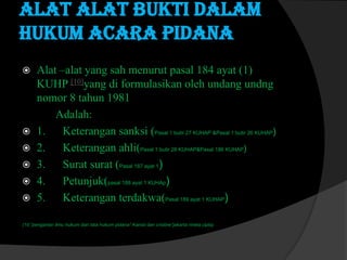 Alat alat bukti dalam
hukum acara pidana








Alat –alat yang sah menurut pasal 184 ayat (1)
KUHP [10]yang di formulasikan oleh undang undng
nomor 8 tahun 1981
Adalah:
1. Keterangan sanksi (Pasal 1 butir 27 KUHAP &Pasal 1 butir 26 KUHAP)
2. Keterangan ahli(Pasal 1 butir 28 KUHAP&Pasal 186 KUHAP)
3. Surat surat (Pasal 187 ayat 1)
4. Petunjuk(pasal 188 ayat 1 KUHAp)
5. Keterangan terdakwa(Pasal 189 ayat 1 KUHAP)

(10.”pengantar ilmu hukum dan tata hukum pidana” Kansil dan cristine“jakarta rineta cipta)

 