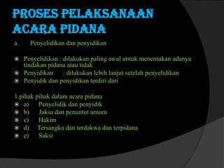 Proses pelaksanaan
acara pidana
a.




Penyelidikan dan penyidikan

Penyelidikan : dilakukan paling awal untuk menentukan adanya
tindakan pidana atau tidak
Penyidikan : dilakukan lebih lanjut setelah penyelidikan
Penyidik dan penyidikan terdiri dari

1.pihak pihak dalam acara pidana
 a)
Penyelidik dan penyidik
 b)
Jaksa dan penuntut umum
 c)
Hakim
 d)
Tersangka dan terdakwa dan terpidana
 e)
Saksi

 