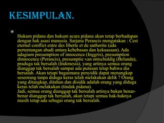 KESIMPULAN.


Hukum pidana dan hukum acara pidana akan tetap berhadapan
dengan hak asasi manusia. Sarjana Perancis mengatakan : Cest
eternal conflict entre des liberte et de authorite (ada
pertentangan abadi antara kebebasan dan kekuasaan). Ada
adagium presumption of innocence (Inggris), presumption
dinnocence (Perancis), presumptie van ontschuldig (Belanda),
praduga tak bersalah (Indonesia), yang artinya semua orang
dianggap tak bersalah sampai ada putusan tetap bahwa dia
bersalah. Akan tetapi bagaimana penyidik dapat menangkap
seseorang tanpa diduga keras telah melakukan delik ? Orang
yang ditangkap, ditahan dan disidik adalah orang yang diduga
keras telah melakukan (tindak pidana).
Jadi, semua orang dianggap tak bersalah artinya bukan benarbenar dianggap tak bersalah, akan tetapi semua hak-haknya
masih tetap ada sebagai orang tak bersalah.

 