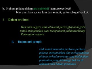 b. Hukum pidana dalam arti subjektif atau iuspuniendi
bisa diartikan secara luas dan sempit, yaitu sebagai berikut:
i.

Dalam arti luas:
Hak dari negara atau alat-alat perlengkapannegara
untuk mengenakan atau mengancam pidanaterhadap
Perbuatan tertentu
ii.

Dalam arti sempit
Hak untuk menuntut perkara-perkara
pidana, menjatuhkan dan melaksanakan
pidana terhadap orang yang melakukan
perbuatan yang dilarang( hak ini di
lakukan oleh badan peradilan

 