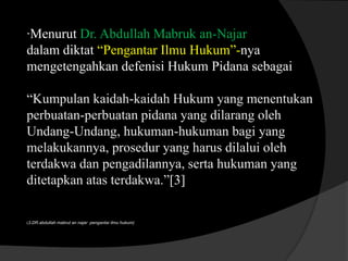 ·Menurut Dr. Abdullah Mabruk an-Najar
dalam diktat “Pengantar Ilmu Hukum”-nya
mengetengahkan defenisi Hukum Pidana sebagai
“Kumpulan kaidah-kaidah Hukum yang menentukan
perbuatan-perbuatan pidana yang dilarang oleh
Undang-Undang, hukuman-hukuman bagi yang
melakukannya, prosedur yang harus dilalui oleh
terdakwa dan pengadilannya, serta hukuman yang
ditetapkan atas terdakwa.”[3]

(3.DR.abdullah mabrut an najar pengantar ilmu hukum)

 
