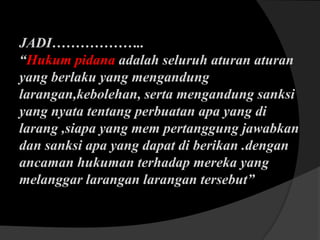 JADI………………..
“Hukum pidana adalah seluruh aturan aturan
yang berlaku yang mengandung
larangan,kebolehan, serta mengandung sanksi
yang nyata tentang perbuatan apa yang di
larang ,siapa yang mem pertanggung jawabkan
dan sanksi apa yang dapat di berikan .dengan
ancaman hukuman terhadap mereka yang
melanggar larangan larangan tersebut”

 