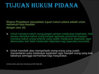 TUJUAN HUKUM PIDANA
Wirjono Projodikoro menyatakan tujuan hukum pidana adalah untuk
memenuhi rasa keadilan
dengan cara :[4]


Untuk menakut-nakuti orang jangan sampai melakukan kejahatan, baik
secara menakut-nakuti orang banyak (geneale preventie) maupun
menakut-nakuti orang tertentu yang sudah melakukan kejahatan agar
dikemudian hari tidak melakukan kejahatan lagi (speciale preventie).



Untuk mendidik atau memperbaiki orang-orang yang sudah
menandakan suka melakukan kejahatan agar menjadi orang yang baik
tabiatnya sehingga bermanfaat bagi masyarakat.

(4.Hukum pidana ,syiah kuala, University press 2004. Muklis dkk)

 