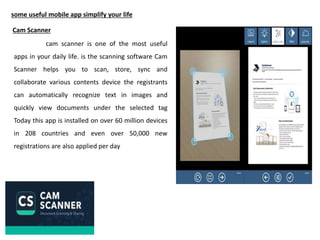some useful mobile app simplify your life
Cam Scanner
cam scanner is one of the most useful
apps in your daily life. is the scanning software Cam
Scanner helps you to scan, store, sync and
collaborate various contents device the registrants
can automatically recognize text in images and
quickly view documents under the selected tag
Today this app is installed on over 60 million devices
in 208 countries and even over 50,000 new
registrations are also applied per day
 