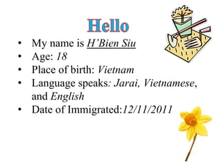 • My name is H’Bien Siu 
• Age: 18 
• Place of birth: Vietnam 
• Language speaks: Jarai, Vietnamese, 
and English 
• Date of Immigrated:12/11/2011 
1 
 