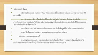 • 4.2 การลงมือพัฒนา
• 4.2.1 ปฏิบัติตามแผนงานที่วางไว้ในเค้าโครง แต่อาจเปลี่ยนแปลงหรือเพิ่มเติมได้ถ้าพบว่าจะช่วยทาให้
ผลงานดีขึ้น
• 4.2.2 จัดระบบการทางานโดยทาส่วนที่เป็นหลักสาคัญให้แล้วเสร็จก่อน จึงค่อยทาส่วนที่เป็น
ส่วนประกอบหรือส่วนเสริมเพื่อให้โครงงานมีความสมบูรณ์มากขึ้น และถ้ามีการแบ่งงานกันทา ให้ทาความตกลง
ในการต่อเชื่อมชิ้นงานที่ชัดเจนด้วย
• 4.2.3 พัฒนาระบบงานด้วยความละเอียดรอบคอบ และบันทึกข้อมูลไว้อย่างเป็นระบบและครบถ้วน
• 4.2.4 คานึงถึงความประหยัด ความปลอดภัย และระยะเวลาในการทางาน
• 4.3 การตรวจสอบผลงานและแก้ไข
• การตรวจสอบความถูกต้องของผลงานเป็นความจาเป็นเพื่อให้แน่ใจว่าผลงานที่พัฒนาขึ้นทางานได้
ถูกต้องตรงกับความต้องการที่ระบุไว้ในเป้าหมาย และทาด้วยประสิทธิภาพสูงด้วย
 