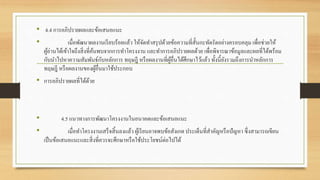 • 4.4 การอภิปรายผลและข้อเสนอแนะ
• เมื่อพัฒนาผลงานเรียบร้อยแล้ว ให้จัดทาสรุปด้วยข้อความที่สั้นกะทัดรัดอย่างครอบคลุม เพื่อช่วยให้
ผู้อ่านได้เข้าใจถึงสิ่งที่ค้นพบจากการทาโครงงาน และทาการอภิปรายผลด้วย เพื่อพิจารณาข้อมูลและผลที่ได้พร้อม
กับนาไปหาความสัมพันธ์กับหลักการ ทฤษฎี หรือผลงานที่ผู้อื่นได้ศึกษาไว้แล้ว ทั้งนี้ยังรวมถึงการนาหลักการ
ทฤษฎี หรือผลงานของผู้อื่นมาใช้ประกอบ
• การอภิปรายผลที่ได้ด้วย
• 4.5 แนวทางการพัฒนาโครงงานในอนาคตและข้อเสนอแนะ
• เมื่อทาโครงงานเสร็จสิ้นลงแล้ว ผู้เรียนอาจพบข้อสังเกต ประเด็นที่สาคัญหรือปัญหา ซึ่งสามารถเขียน
เป็นข้อเสนอแนะและสิ่งที่ควรจะศึกษาหรือใช้ประโยชน์ต่อไปได้
 