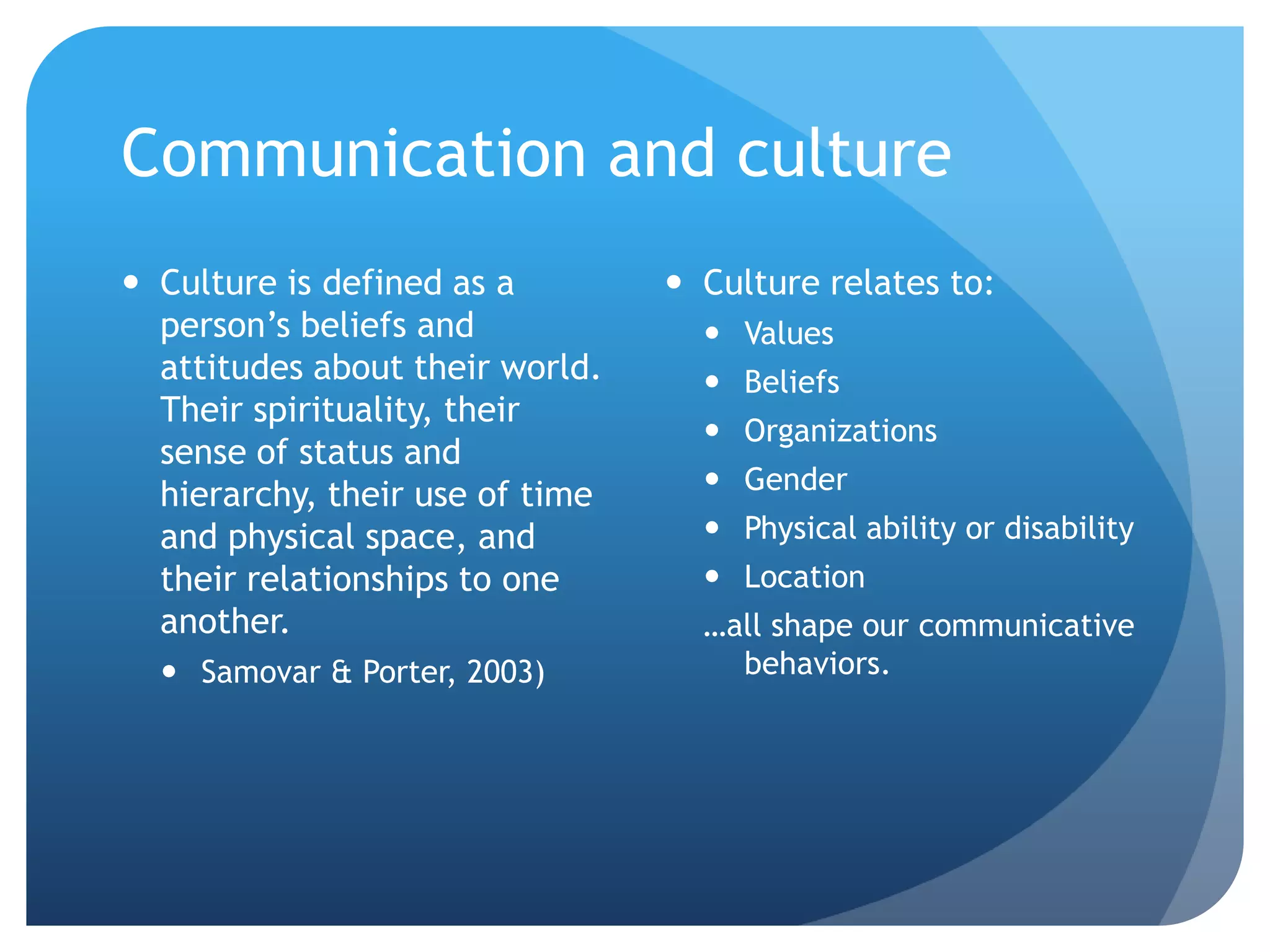 Communication and culture
 Culture is defined as a         Culture relates to:
  person’s beliefs and              Values
  attitudes about their world.      Beliefs
  Their spirituality, their
                                    Organizations
  sense of status and
                                    Gender
  hierarchy, their use of time
  and physical space, and           Physical ability or disability
  their relationships to one        Location
  another.                         …all shape our communicative
   Samovar & Porter, 2003)          behaviors.
 