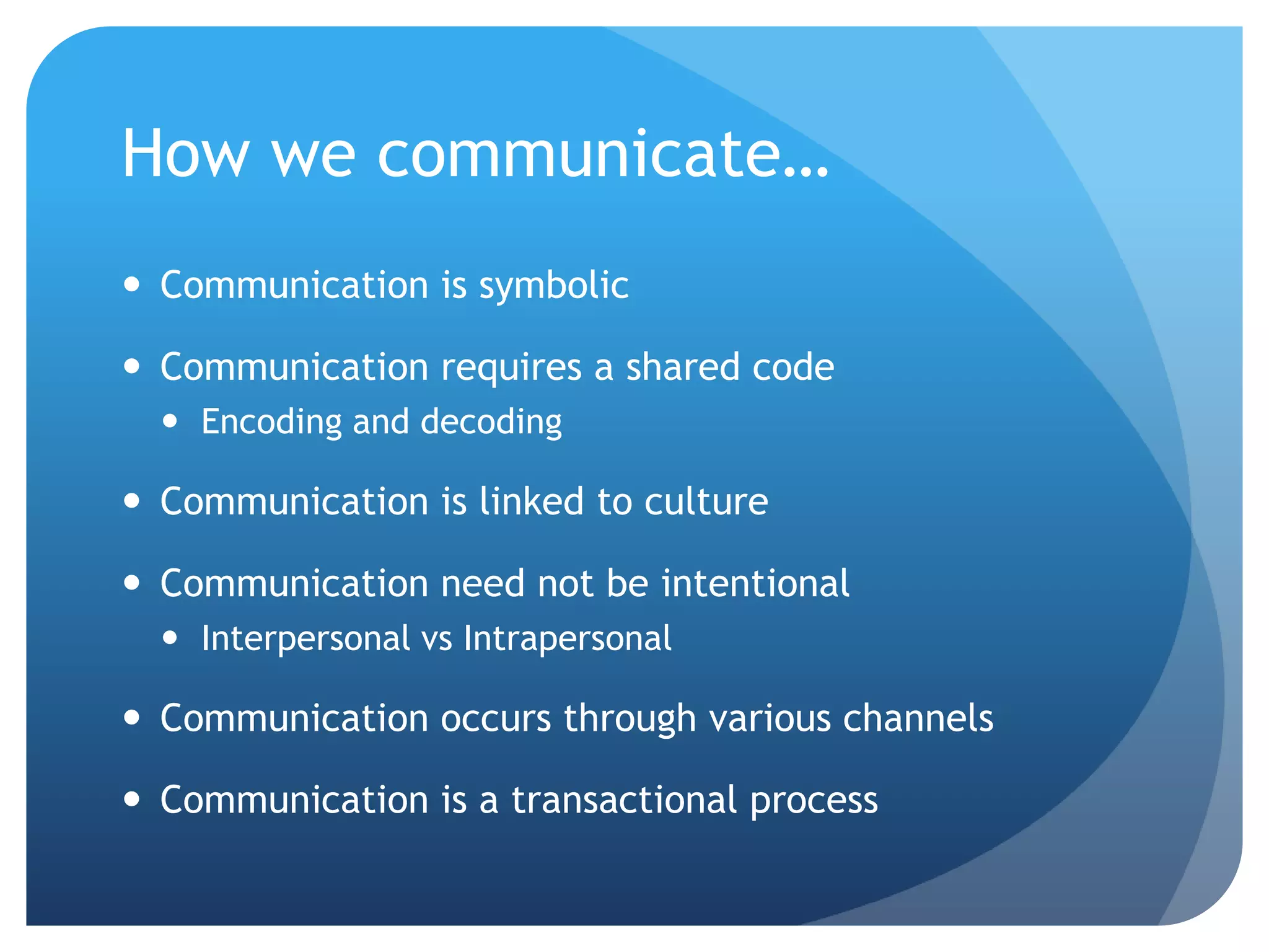 How we communicate…
 Communication is symbolic

 Communication requires a shared code
   Encoding and decoding

 Communication is linked to culture

 Communication need not be intentional
   Interpersonal vs Intrapersonal

 Communication occurs through various channels

 Communication is a transactional process
 