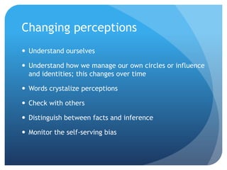 Changing perceptions
 Understand ourselves

 Understand how we manage our own circles or influence
  and identities; this changes over time

 Words crystalize perceptions

 Check with others

 Distinguish between facts and inference

 Monitor the self-serving bias
 