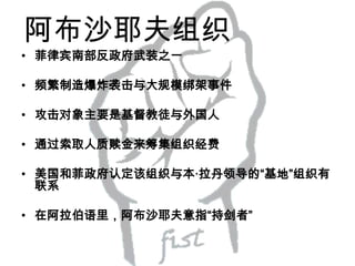阿布沙耶夫组织
• 菲律宾南部反政府武装之一
• 频繁制造爆炸袭击与大规模绑架事件

• 攻击对象主要是基督教徒与外国人
• 通过索取人质赎金来筹集组织经费

• 美国和菲政府认定该组织与本·拉丹领导的“基地”组织有
联系
• 在阿拉伯语里，阿布沙耶夫意指“持剑者”

 