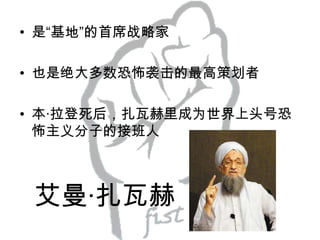 • 是“基地”的首席战略家
• 也是绝大多数恐怖袭击的最高策划者

• 本·拉登死后，扎瓦赫里成为世界上头号恐
怖主义分子的接班人

艾曼·扎瓦赫

 