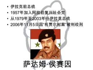 •
•
•
•

伊拉克前总统
1957年加入阿拉伯复兴社会党
从1979年至2003年任伊拉克总统
2006年11月5日因“杜贾尔村案”被判绞刑

萨达姆·侯赛因

 