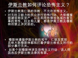 伊斯兰教如何评论恐怖主义？
• 伊斯兰教是仁慈的宗教，不允许恐怖主义。
• 对无防卫能力的民众进行恐怖行动、大规模摧
毁建筑物及资产，以及利用炸弹攻击或伤害无
辜的男性、妇女和儿童，都是伊斯兰教及穆斯
林所禁止并厌恶的。

• 穆斯林遵循伊斯兰教的和平、仁慈及宽恕，
且绝大数穆斯林都和打着伊斯兰教名义所行的
部分暴行无关。
• 如果个别穆斯林涉及恐怖主义行动，该人将
因违反伊斯兰教法律而有罪。

 