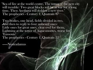 "Sea of fire at the world centre, The tower of the new city
will tremble: Two great blocks will be at war for a long
time, Then Arethusa will redden a new river."
The prophecies - Century 1, Quatrain 87
Two bodies, one head, fields divided in two,
And then to reply to four unheard ones:
Little ones for great ones, clear evel for them,
Lightning at the tower of Aiguesmortes, worse for
"Eussouis"
The prophecies - Century 1, Quatrain 52
------Nostradamus

 