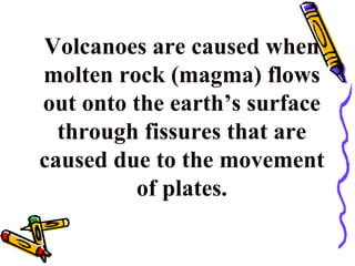 Volcanoes are caused when
molten rock (magma) flows
out onto the earth’s surface
through fissures that are
caused due to the movement
of plates.