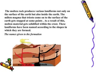 The molten rock produces various landforms not only on
the surface of the earth but also inside the earth. The
milten magma that triesto come on to the surface of the
earth gets stopped at some points . As a result of this,
molten material gets solidified within the crust. These
landforms have been named according to the shapes in
which they are formed.
The names given to the formation