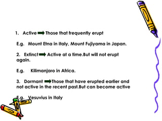 1. Active Those that frequently erupt
E.g. Mount Etna in Italy, Mount Fujiyama in Japan.
2. Extinct Active at a time.But will not erupt
again.
E.g. Kilimanjaro in Africa.
3. Dormant Those that have erupted earlier and
not active in the recent past.But can become active
E.g. Vesuvius in Italy