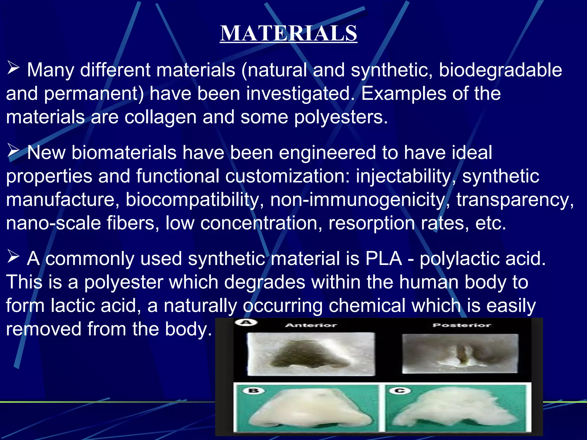 MATERIALS
 Many different materials (natural and synthetic, biodegradable
and permanent) have been investigated. Examples of the
materials are collagen and some polyesters.
 New biomaterials have been engineered to have ideal
properties and functional customization: injectability, synthetic
manufacture, biocompatibility, non-immunogenicity, transparency,
nano-scale fibers, low concentration, resorption rates, etc.
 A commonly used synthetic material is PLA - polylactic acid.
This is a polyester which degrades within the human body to
form lactic acid, a naturally occurring chemical which is easily
removed from the body.
 