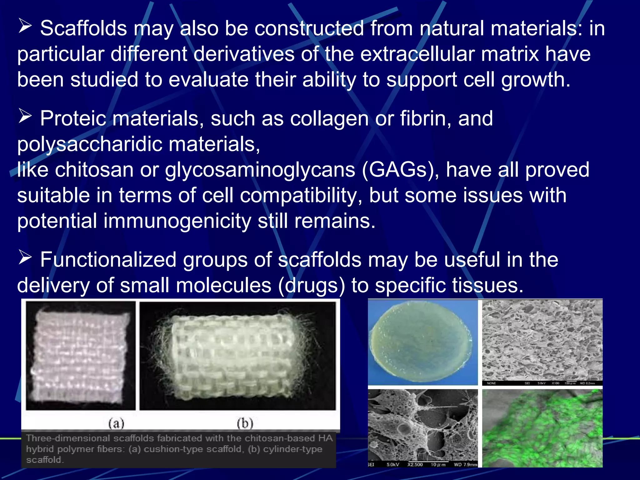  Scaffolds may also be constructed from natural materials: in
particular different derivatives of the extracellular matrix have
been studied to evaluate their ability to support cell growth.
 Proteic materials, such as collagen or fibrin, and
polysaccharidic materials,
like chitosan or glycosaminoglycans (GAGs), have all proved
suitable in terms of cell compatibility, but some issues with
potential immunogenicity still remains.
 Functionalized groups of scaffolds may be useful in the
delivery of small molecules (drugs) to specific tissues.
 