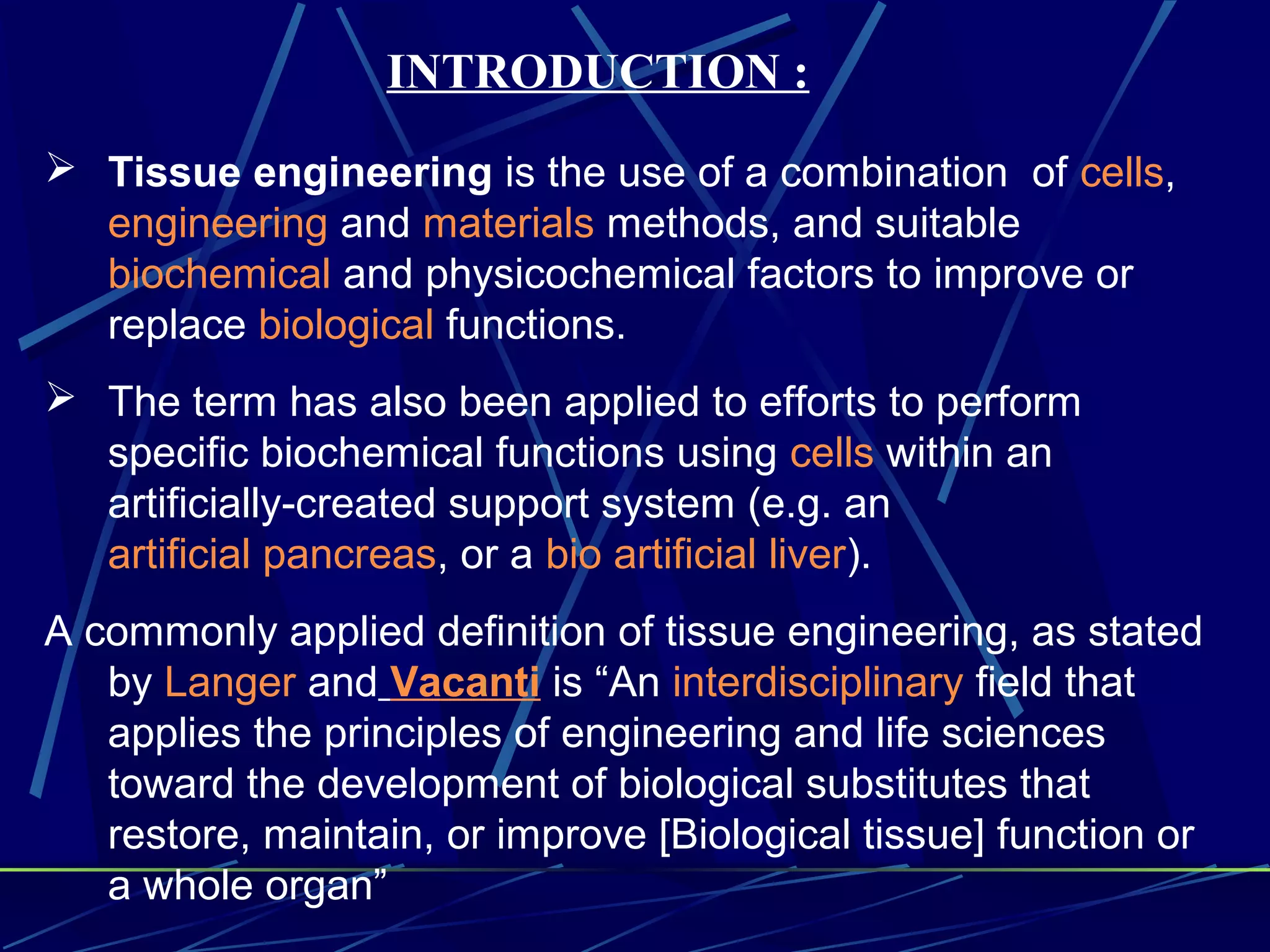INTRODUCTION :
 Tissue engineering is the use of a combination of cells,
engineering and materials methods, and suitable
biochemical and physicochemical factors to improve or
replace biological functions.
 The term has also been applied to efforts to perform
specific biochemical functions using cells within an
artificially-created support system (e.g. an
artificial pancreas, or a bio artificial liver).
A commonly applied definition of tissue engineering, as stated
by Langer and Vacanti is “An interdisciplinary field that
applies the principles of engineering and life sciences
toward the development of biological substitutes that
restore, maintain, or improve [Biological tissue] function or
a whole organ”
 