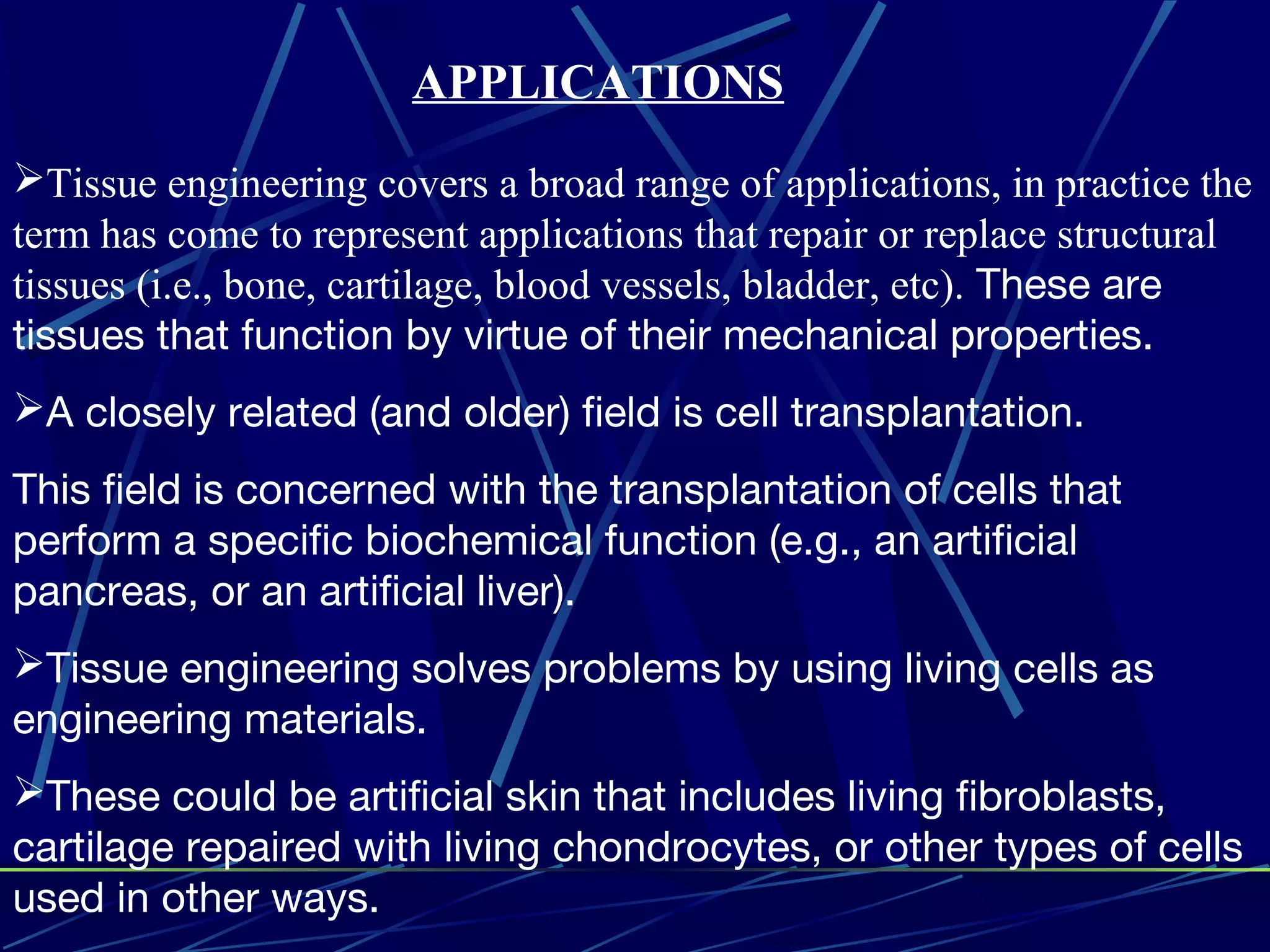 Tissue engineering covers a broad range of applications, in practice the
term has come to represent applications that repair or replace structural
tissues (i.e., bone, cartilage, blood vessels, bladder, etc). These are
tissues that function by virtue of their mechanical properties.
A closely related (and older) field is cell transplantation.
This field is concerned with the transplantation of cells that
perform a specific biochemical function (e.g., an artificial
pancreas, or an artificial liver).
Tissue engineering solves problems by using living cells as
engineering materials.
These could be artificial skin that includes living fibroblasts,
cartilage repaired with living chondrocytes, or other types of cells
used in other ways.
APPLICATIONS
 