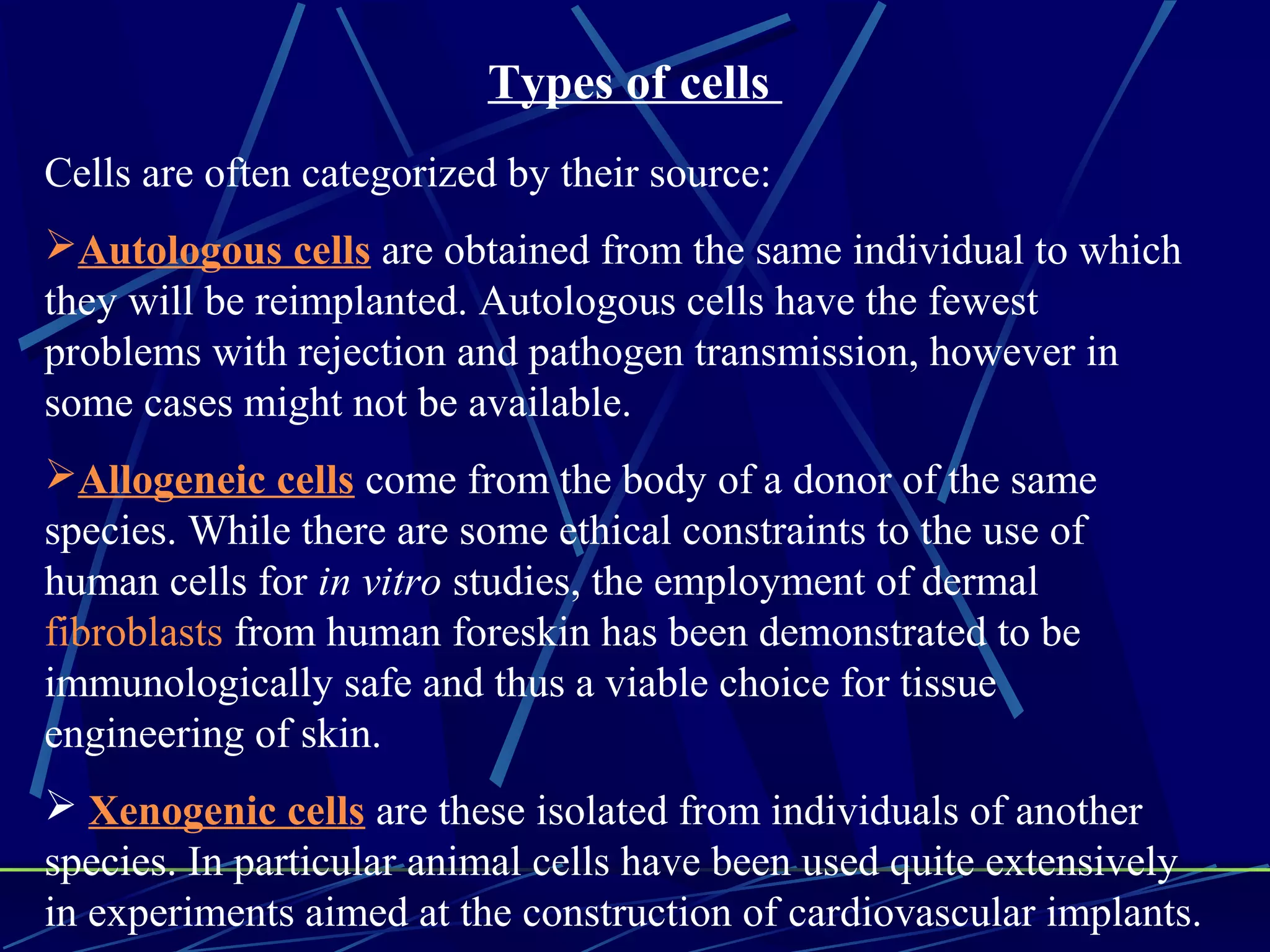 Types of cells
Cells are often categorized by their source:
Autologous cells are obtained from the same individual to which
they will be reimplanted. Autologous cells have the fewest
problems with rejection and pathogen transmission, however in
some cases might not be available.
Allogeneic cells come from the body of a donor of the same
species. While there are some ethical constraints to the use of
human cells for in vitro studies, the employment of dermal
fibroblasts from human foreskin has been demonstrated to be
immunologically safe and thus a viable choice for tissue
engineering of skin.
 Xenogenic cells are these isolated from individuals of another
species. In particular animal cells have been used quite extensively
in experiments aimed at the construction of cardiovascular implants.
 