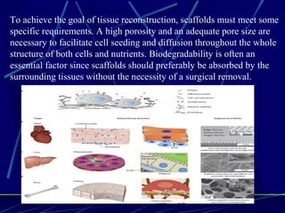 To achieve the goal of tissue reconstruction, scaffolds must meet some
specific requirements. A high porosity and an adequate pore size are
necessary to facilitate cell seeding and diffusion throughout the whole
structure of both cells and nutrients. Biodegradability is often an
essential factor since scaffolds should preferably be absorbed by the
surrounding tissues without the necessity of a surgical removal.
 