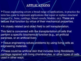 Tissue engineering covers a broad range of applications, in practice the
term has come to represent applications that repair or replace structural
tissues (i.e., bone, cartilage, blood vessels, bladder, etc). These are
tissues that function by virtue of their mechanical properties.
A closely related (and older) field is cell transplantation.
This field is concerned with the transplantation of cells that
perform a specific biochemical function (e.g., an artificial
pancreas, or an artificial liver).
Tissue engineering solves problems by using living cells as
engineering materials.
These could be artificial skin that includes living fibroblasts,
cartilage repaired with living chondrocytes, or other types of cells
used in other ways.
APPLICATIONS
 